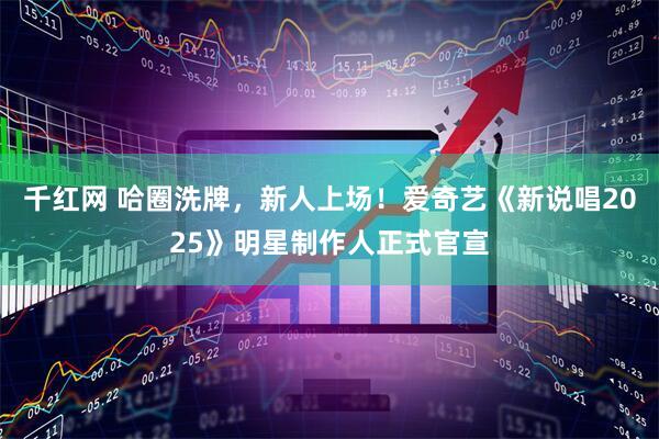 千红网 哈圈洗牌，新人上场！爱奇艺《新说唱2025》明星制作人正式官宣