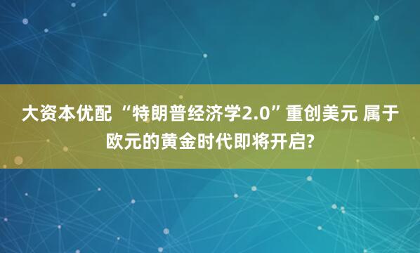 大资本优配 “特朗普经济学2.0”重创美元 属于欧元的黄金时代即将开启?