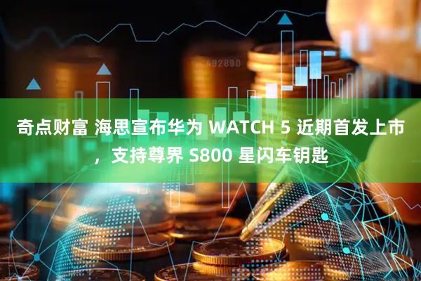 奇点财富 海思宣布华为 WATCH 5 近期首发上市，支持尊界 S800 星闪车钥匙