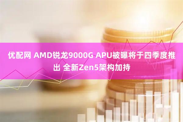 优配网 AMD锐龙9000G APU被曝将于四季度推出 全新Zen5架构加持