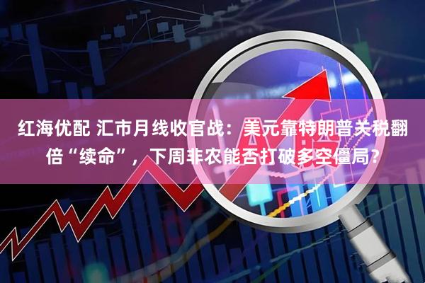 红海优配 汇市月线收官战：美元靠特朗普关税翻倍“续命”，下周非农能否打破多空僵局？