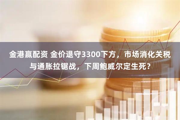 金港赢配资 金价退守3300下方，市场消化关税与通胀拉锯战，下周鲍威尔定生死？