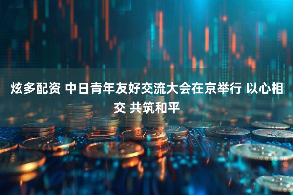 炫多配资 中日青年友好交流大会在京举行 以心相交 共筑和平