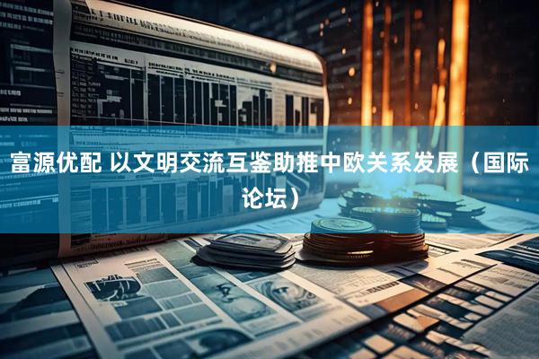 富源优配 以文明交流互鉴助推中欧关系发展（国际论坛）