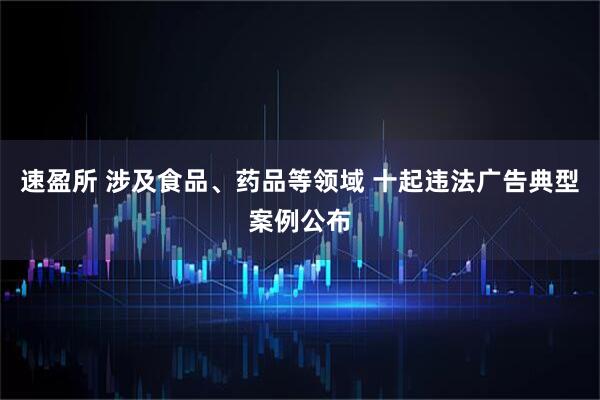 速盈所 涉及食品、药品等领域 十起违法广告典型案例公布
