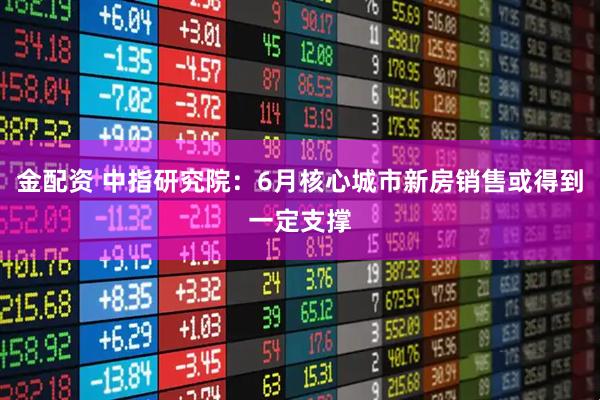 金配资 中指研究院：6月核心城市新房销售或得到一定支撑