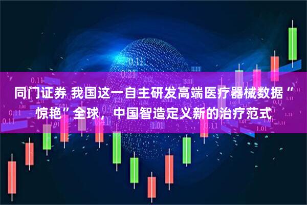 同门证券 我国这一自主研发高端医疗器械数据“惊艳”全球，中国智造定义新的治疗范式