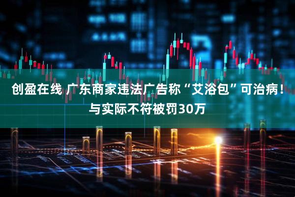 创盈在线 广东商家违法广告称“艾浴包”可治病！与实际不符被罚30万
