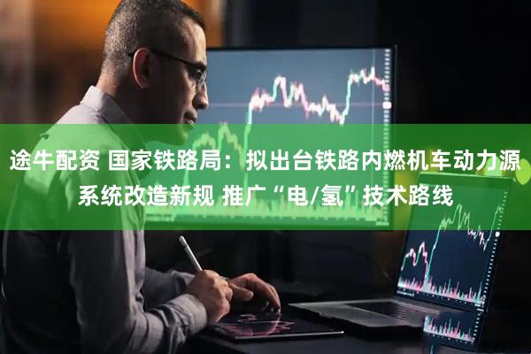 途牛配资 国家铁路局：拟出台铁路内燃机车动力源系统改造新规 推广“电/氢”技术路线