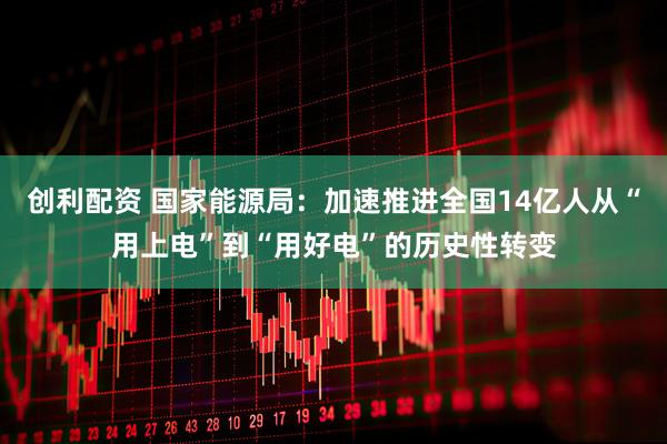 创利配资 国家能源局：加速推进全国14亿人从“用上电”到“用好电”的历史性转变
