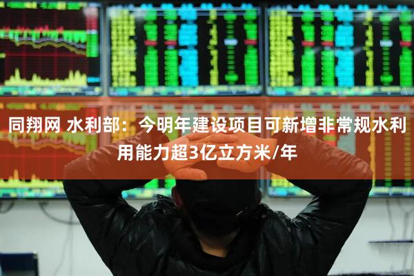 同翔网 水利部：今明年建设项目可新增非常规水利用能力超3亿立方米/年