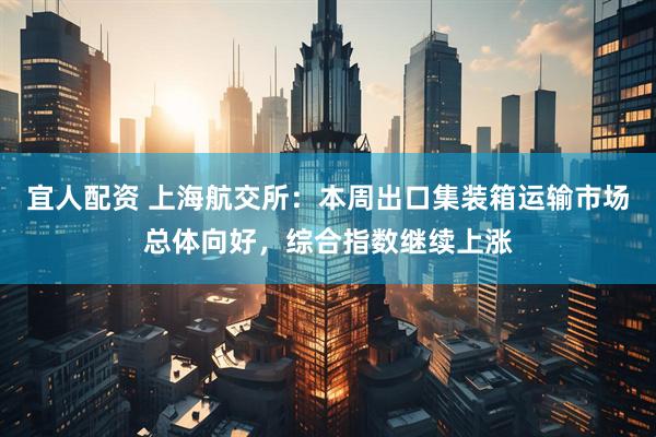 宜人配资 上海航交所：本周出口集装箱运输市场总体向好，综合指数继续上涨