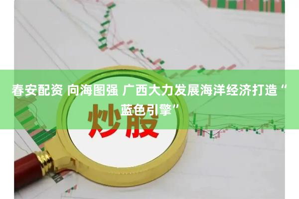 春安配资 向海图强 广西大力发展海洋经济打造“蓝色引擎”