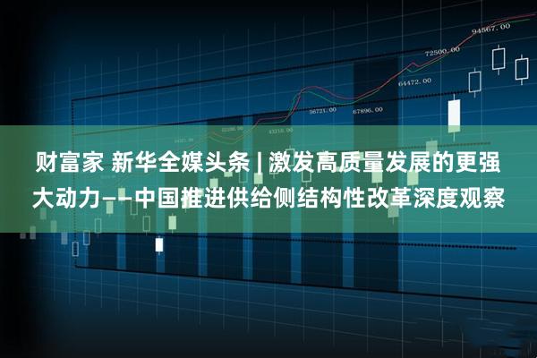 财富家 新华全媒头条 | 激发高质量发展的更强大动力——中国推进供给侧结构性改革深度观察