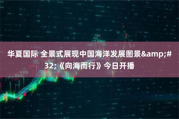 华夏国际 全景式展现中国海洋发展图景&#32;《向海而行》今日开播