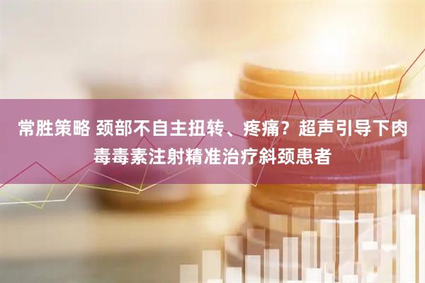 常胜策略 颈部不自主扭转、疼痛？超声引导下肉毒毒素注射精准治疗斜颈患者