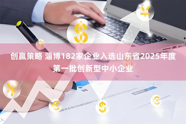创赢策略 淄博182家企业入选山东省2025年度第一批创新型中小企业