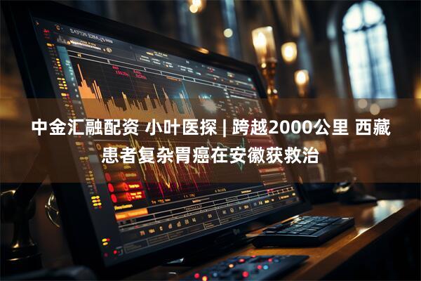 中金汇融配资 小叶医探 | 跨越2000公里 西藏患者复杂胃癌在安徽获救治
