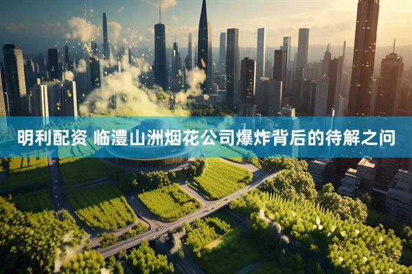 明利配资 临澧山洲烟花公司爆炸背后的待解之问