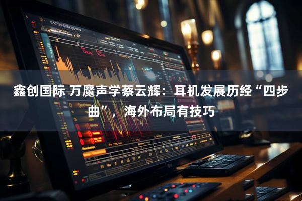 鑫创国际 万魔声学蔡云辉：耳机发展历经“四步曲”，海外布局有技巧