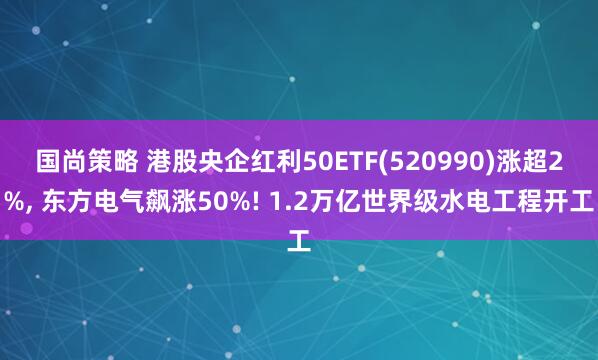国尚策略 港股央企红利50ETF(520990)涨超2%, 东方电气飙涨50%! 1.2万亿世界级水电工程开工