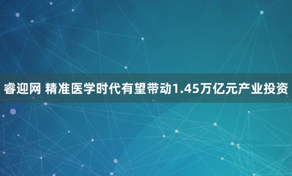 睿迎网 精准医学时代有望带动1.45万亿元产业投资