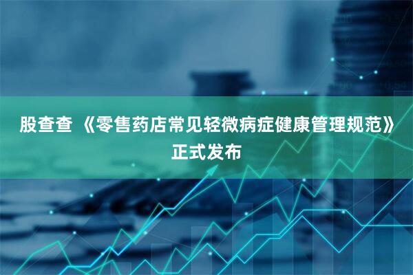 股查查 《零售药店常见轻微病症健康管理规范》正式发布