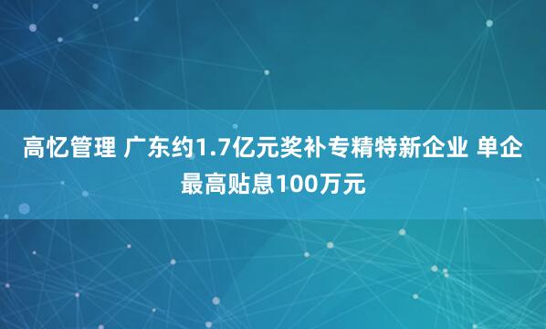 高忆管理 广东约1.7亿元奖补专精特新企业 单企最高贴息100万元