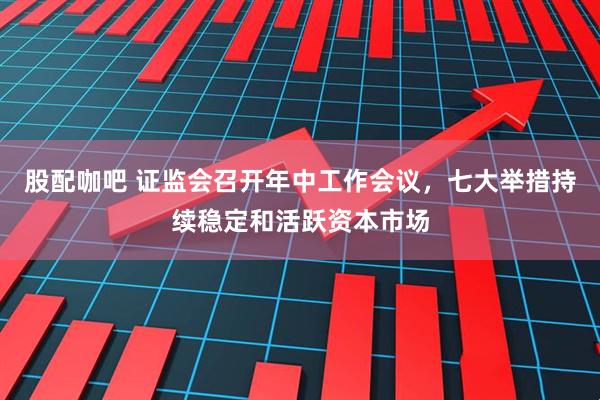 股配咖吧 证监会召开年中工作会议，七大举措持续稳定和活跃资本市场