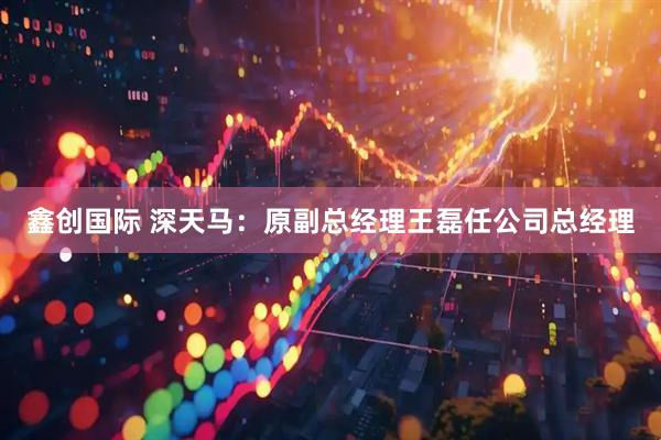 鑫创国际 深天马：原副总经理王磊任公司总经理