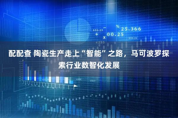 配配查 陶瓷生产走上“智能”之路，马可波罗探索行业数智化发展