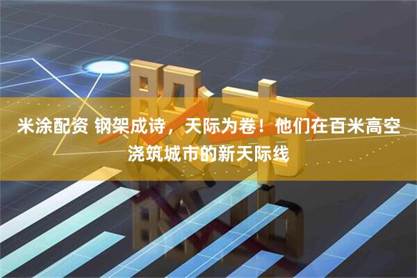 米涂配资 钢架成诗，天际为卷！他们在百米高空浇筑城市的新天际线
