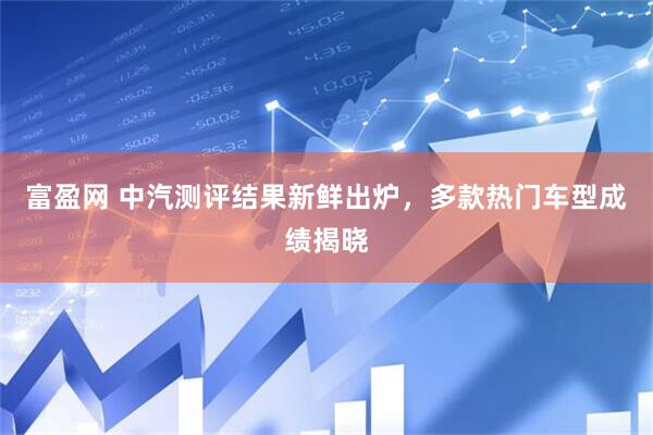 富盈网 中汽测评结果新鲜出炉，多款热门车型成绩揭晓