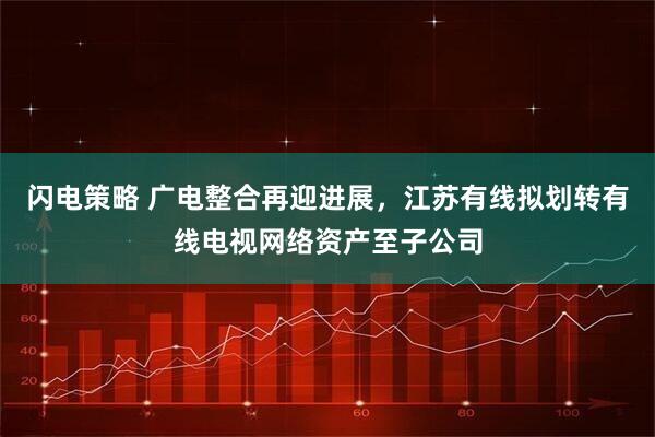 闪电策略 广电整合再迎进展，江苏有线拟划转有线电视网络资产至子公司
