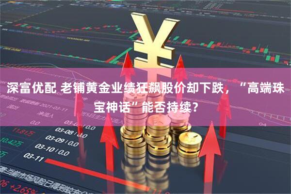 深富优配 老铺黄金业绩狂飙股价却下跌，“高端珠宝神话”能否持续？