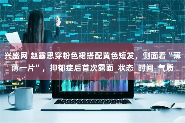 兴盛网 赵露思穿粉色裙搭配黄色短发，侧面看“薄薄一片”，抑郁症后首次露面_状态_时间_气质