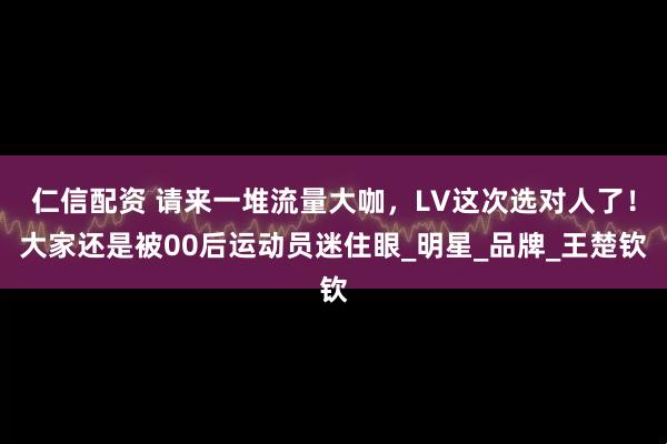 仁信配资 请来一堆流量大咖，LV这次选对人了！大家还是被00后运动员迷住眼_明星_品牌_王楚钦