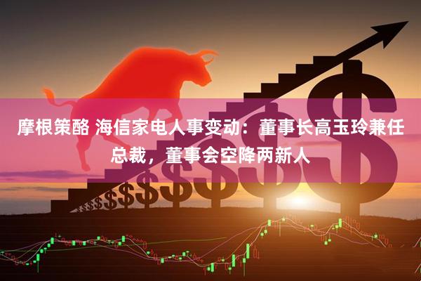 摩根策酪 海信家电人事变动：董事长高玉玲兼任总裁，董事会空降两新人