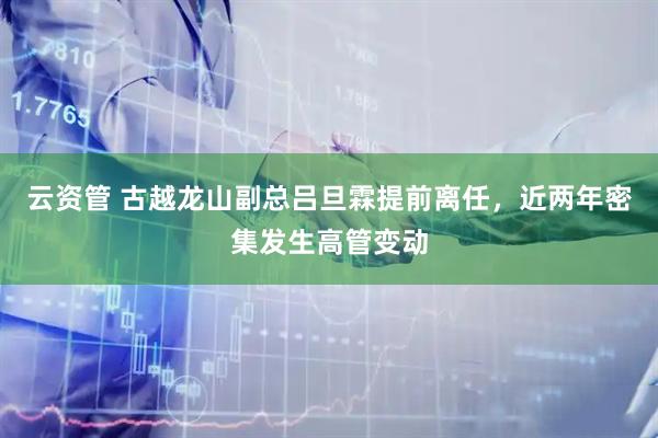 云资管 古越龙山副总吕旦霖提前离任，近两年密集发生高管变动