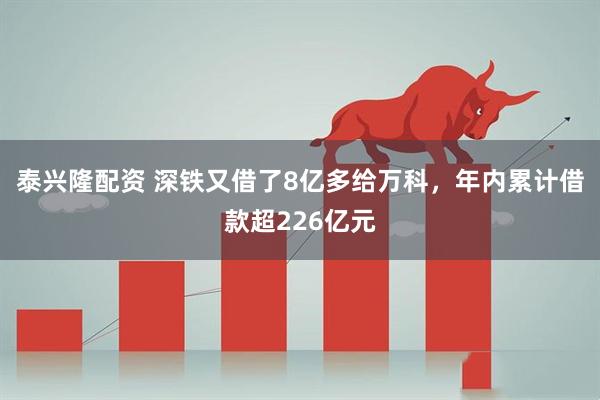 泰兴隆配资 深铁又借了8亿多给万科，年内累计借款超226亿元
