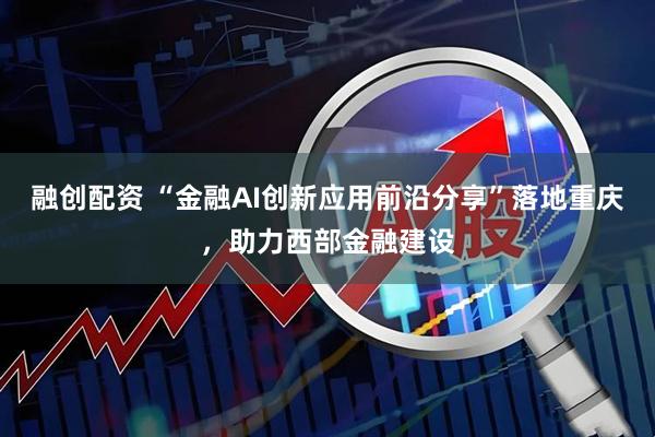 融创配资 “金融AI创新应用前沿分享”落地重庆，助力西部金融建设