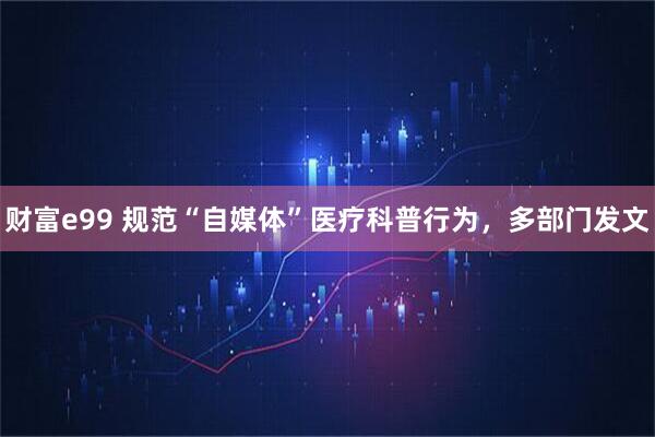 财富e99 规范“自媒体”医疗科普行为，多部门发文