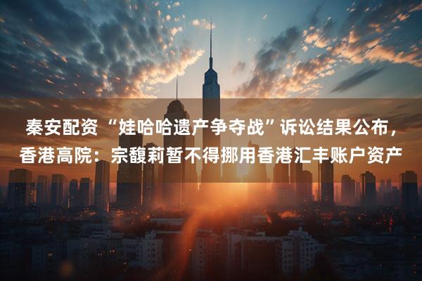 秦安配资 “娃哈哈遗产争夺战”诉讼结果公布，香港高院：宗馥莉暂不得挪用香港汇丰账户资产