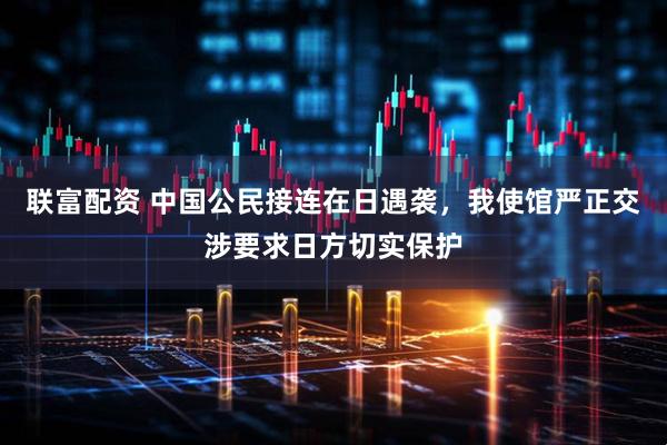 联富配资 中国公民接连在日遇袭，我使馆严正交涉要求日方切实保护