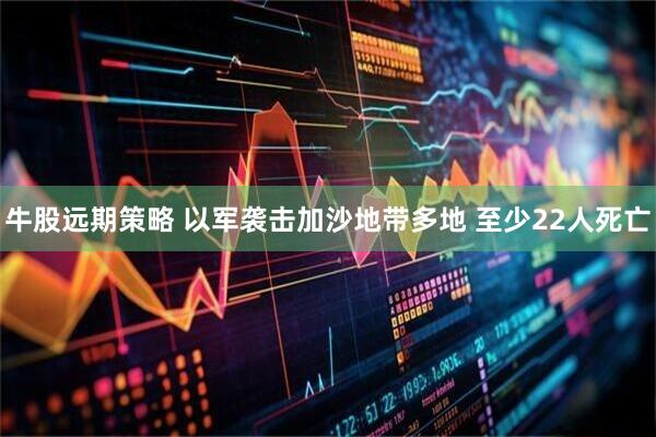 牛股远期策略 以军袭击加沙地带多地 至少22人死亡