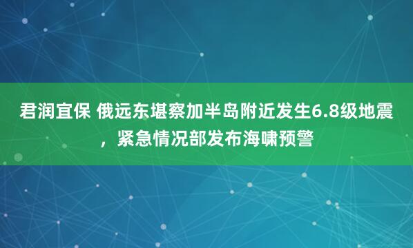 君润宜保 俄远东堪察加半岛附近发生6.8级地震，紧急情况部发布海啸预警