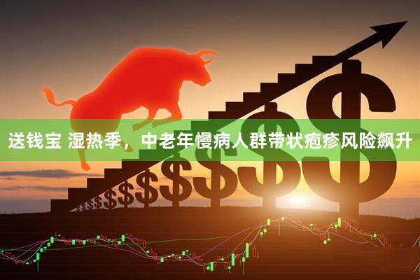送钱宝 湿热季，中老年慢病人群带状疱疹风险飙升