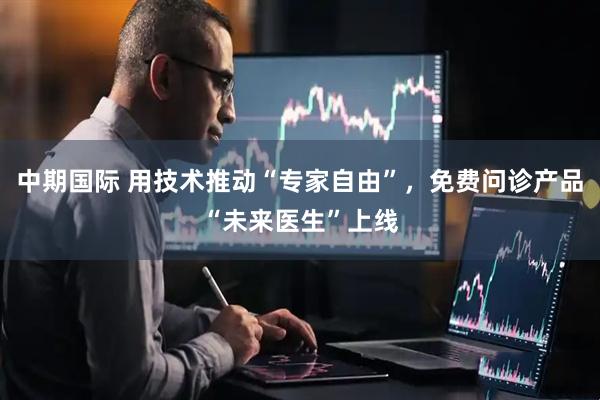 中期国际 用技术推动“专家自由”，免费问诊产品“未来医生”上线