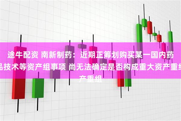途牛配资 南新制药：近期正筹划购买某一国内药品技术等资产组事项 尚无法确定是否构成重大资产重组