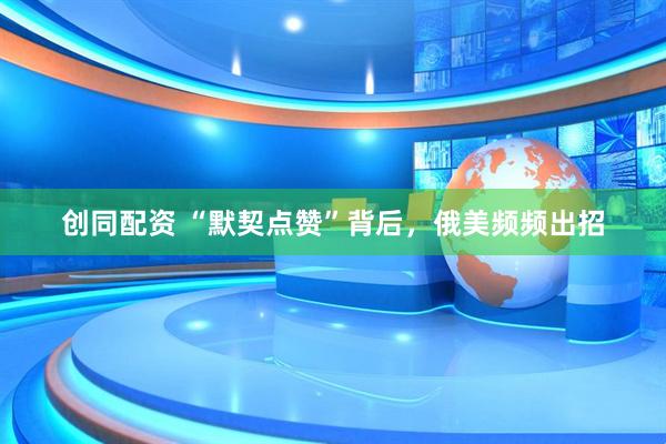 创同配资 “默契点赞”背后，俄美频频出招